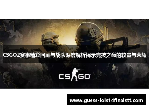 CSGO2赛事精彩回顾与战队深度解析揭示竞技之巅的较量与荣耀